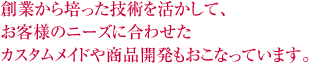 創業から培った技術を活かして、お客様のニーズに合わせたカスタムメイドや商品開発もおこなっています。